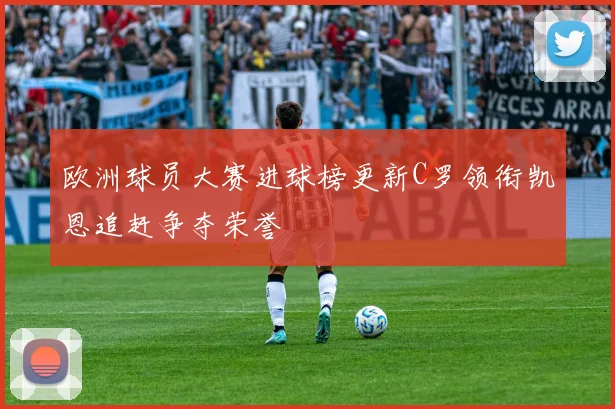欧洲球员大赛进球榜更新C罗领衔凯恩追赶争夺荣誉