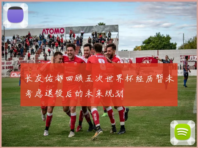 长友佑都回顾五次世界杯经历暂未考虑退役后的未来规划