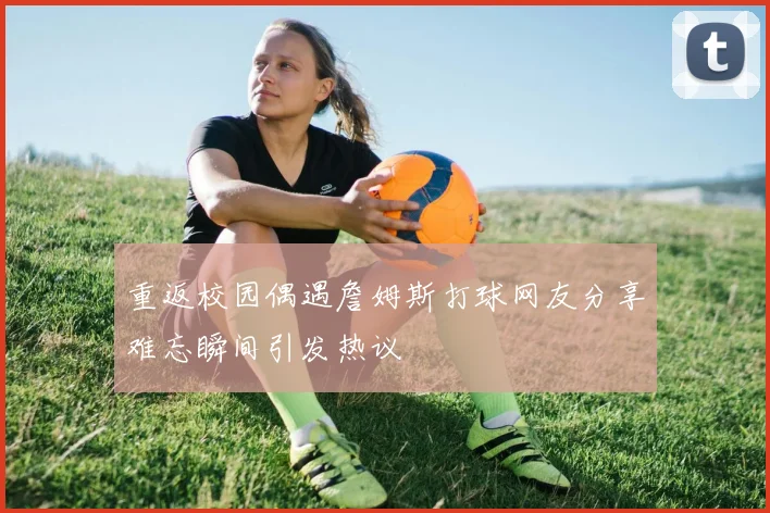 重返校园偶遇詹姆斯打球网友分享难忘瞬间引发热议