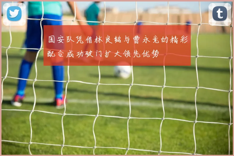 国安队凭借林良铭与曹永竞的精彩配合成功破门扩大领先优势