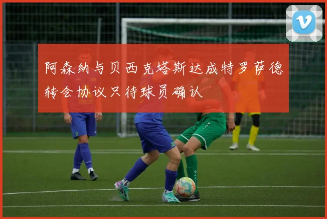 阿森纳与贝西克塔斯达成特罗萨德转会协议只待球员确认