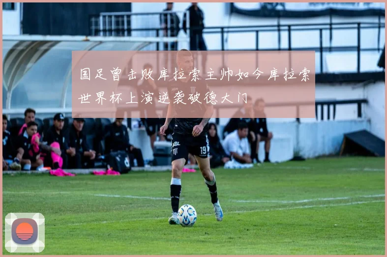 国足曾击败库拉索主帅如今库拉索世界杯上演逆袭破德大门