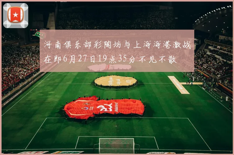 河南俱乐部彩陶坊与上海海港激战在即6月27日19点35分不见不散