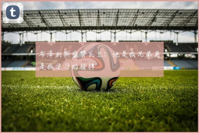 布泽利斯盛赞瓦兰：他是我兄弟更是我学习的榜样