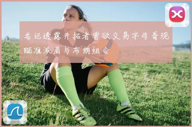 名记透露开拓者曾欲交易字母哥现瞄准浓眉与布朗组合