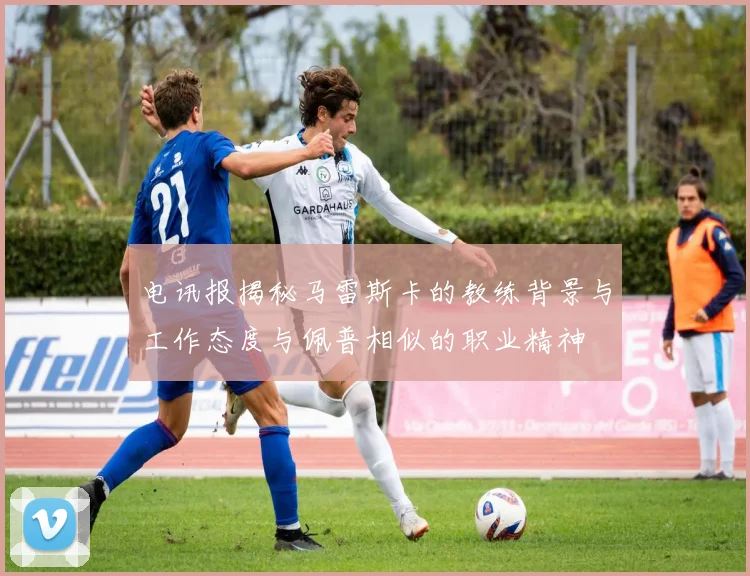 电讯报揭秘马雷斯卡的教练背景与工作态度与佩普相似的职业精神
