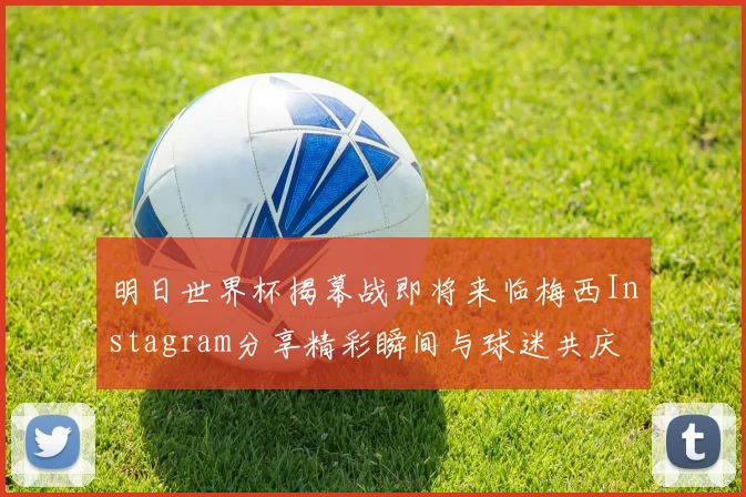 明日世界杯揭幕战即将来临梅西Instagram分享精彩瞬间与球迷共庆