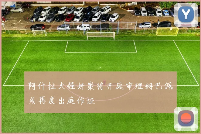阿什拉夫强奸案将开庭审理姆巴佩或再度出庭作证