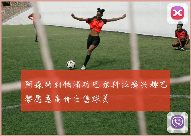 阿森纳利物浦对巴尔科拉感兴趣巴黎愿意高价出售球员