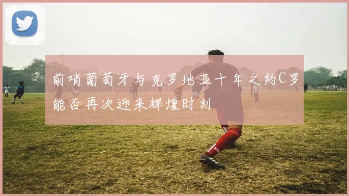 前哨葡萄牙与克罗地亚十年之约C罗能否再次迎来辉煌时刻