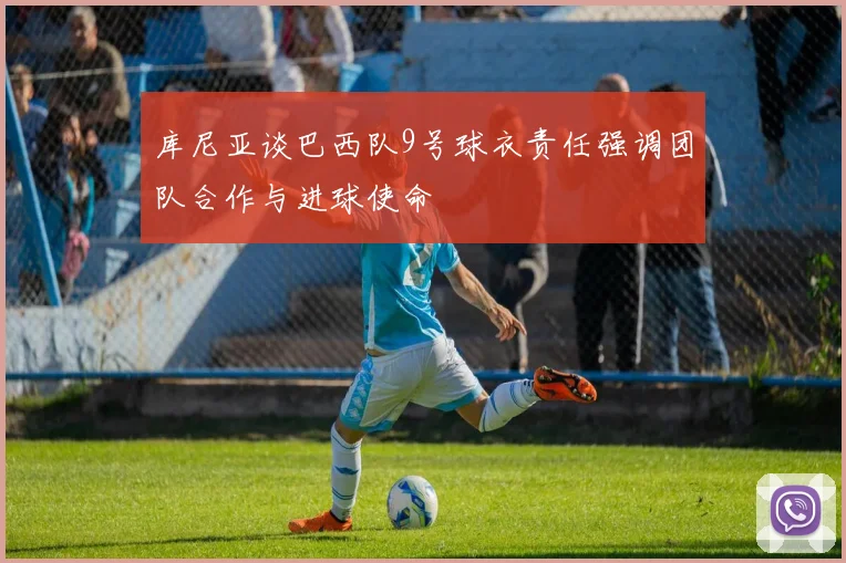 库尼亚谈巴西队9号球衣责任强调团队合作与进球使命