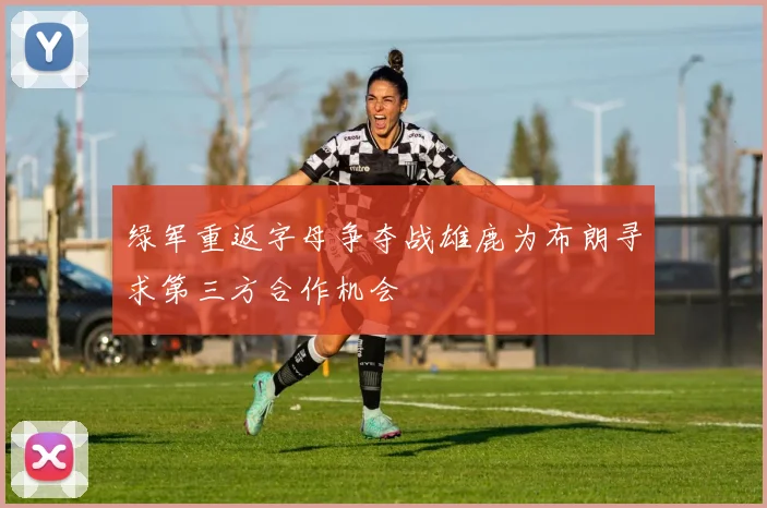 绿军重返字母争夺战雄鹿为布朗寻求第三方合作机会