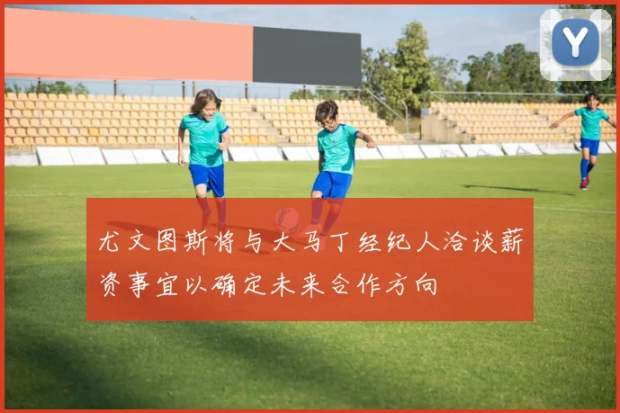 尤文图斯将与大马丁经纪人洽谈薪资事宜以确定未来合作方向